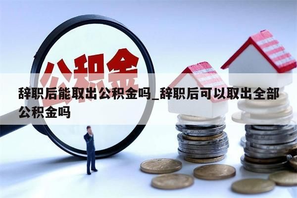 辞职后能取出公积金吗_辞职后可以取出全部公积金吗